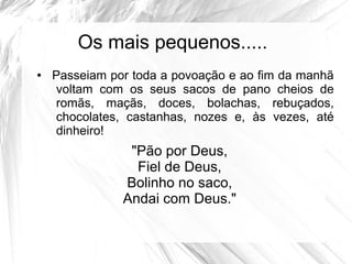 Os mais pequenos.....
● Passeiam por toda a povoação e ao fim da manhã
voltam com os seus sacos de pano cheios de
romãs, maçãs, doces, bolachas, rebuçados,
chocolates, castanhas, nozes e, às vezes, até
dinheiro!
"Pão por Deus,
Fiel de Deus,
Bolinho no saco,
Andai com Deus."
 