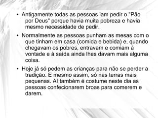 ● Antigamente todas as pessoas iam pedir o "Pão
por Deus" porque havia muita pobreza e havia
mesmo necessidade de pedir.
● Normalmente as pessoas punham as mesas com o
que tinham em casa (comida e bebida) e, quando
chegavam os pobres, entravam e comiam à
vontade e à saída ainda lhes davam mais alguma
coisa.
● Hoje já só pedem as crianças para não se perder a
tradição. E mesmo assim, só nas terras mais
pequenas. Aí também é costume neste dia as
pessoas confecionarem broas para comerem e
darem.
 