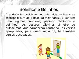 Bolinhos e Bolinhós
A tradição foi evoluindo... ou não. Nalguns locais as
crianças tocam às portas da vizinhança, e cantam
uma lúgubre cantilena, pedindo "bolinhos e
bolinhós". As pessoas dão-lhes dinheiro ou
guloseimas, que agradecem cantando uns versos
apropriados; para quem nada dá, há também
versos adequados.
 