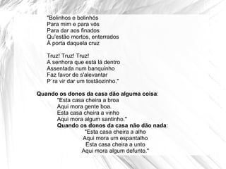 "Bolinhos e bolinhós
Para mim e para vós
Para dar aos finados
Qu'estão mortos, enterrados
À porta daquela cruz
Truz! Truz! Truz!
A senhora que está lá dentro
Assentada num banquinho
Faz favor de s'alevantar
P´ra vir dar um tostãozinho."
Quando os donos da casa dão alguma coisa:
"Esta casa cheira a broa
Aqui mora gente boa.
Esta casa cheira a vinho
Aqui mora algum santinho."
Quando os donos da casa não dão nada:
"Esta casa cheira a alho
Aqui mora um espantalho
Esta casa cheira a unto
Aqui mora algum defunto."
 