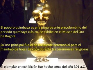 El poporo quimbaya es una pieza de arte precolombino del
periodo quimbaya clásico. Se exhibe en el Museo del Oro
de Bogotá.
Su uso principal fue el de recipiente ceremonial para el
mambeo de hojas de coca durante las ceremonias religiosas.
El ejemplar en exhibición fue hecho cerca del año 301 a.C.
 