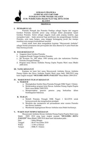 GERAKAN PRAMUKA
                        GUDEP KLATEN 5.067-5.068
                   PANGKALAN SMK NEGERI 1 KLATEN
           Jl. Dr. Wahidin Sudiro Husodo No.22 Telp. (0272) 321266
                                  KLATEN
                                 PROPOSAL

I. PENDAHULUAN
          Pramuka Penegak dan Pramuka Pandega sebagai bagian dari anggota
   Gerakan Pramuka memiliki posisi yang strategis dalam pencapaian tujuan
   Gerakan Pramuka. Selain sebagai anggota muda pada jenjang terakhir, juga
   merupakan kader – kader potensial bagi pembinaan dan pengembangan Gerakan
   Pramuka, serta tunas bangsa, yang sanggup bertanggung jawab dan mampu
   membina serta mengisi kemerdekaan nasional.
          Untuk itulah, kami akan mengadakan kegiatan “Musyawarah Ambalan”
   sebagai bentuk penanaman dan perwujudan dari dasa dharma ke-4 yaitu Patuh dan
   Suka bermusyawarah.

II. DASAR KEGIATAN
    a. Anggaran dasar Gerakan Pramuka.
    b. Anggaran Rumah Tangga Gerakan Pramuka.
    c. SK Kwarnas No. 080 tahun 1988 tentang pola dan mekanisme Pembina
       Pramuka Penegak/Pandega.
    d. Program kerja Dewan Ambalan Parang Gupita Puspita Murti masa Bhakti
       2009/2010.

III. NAMA KEGIATAN
           Kegiatan ini kami beri nama Musyawarah Ambalan Dewan Ambalan
    Parang Gupita dan Dewa Ambalan Puspita Murti masa bakti 2009/2010 yang
    kami singkat menjadi “MUSAMBA DEWA PAGUSTI” Masa Bhakti 2009/2010.

IV. MAKSUD DAN TUJUAN KEGIATAN
    A. MAKSUD
         a. Meningkatkan Sumber Daya Pramuka Penegak SMK Negeri 1 Klaten.
         b. Melaksanakan program kerja Dewan Ambalan Parang Gupita Puspita
            Murti masa Bhakti 2009/2010.
         c. Mempersiapkan generasi penerus yang berkualitas dalam
            Pembangunan Indonesia.

    B. TUJUAN
         a. Melatih Pramuka Penegak SMK Negeri 1 KLATEN untuk
            bermusyawarah dan mengeluarkan pendapat.
         b. Membina dan mempererat tali persaudaraan antar sesama Pramuka
            dan Dewan Ambalan.
         c. Membentuk kepengurusan Dewan Ambalan masa bhakti berikutnya.

V. WAKTU DAN TEMPAT KEGIATAN
        Musyawarah Ambalan Dewan Ambalan Parang Gupita Puspita Murti masa
   bhakti  2009/ 2010 yang kami singkat menjadi “MUSAMBA DEWA
   PAGUSTI” Masa Bhakti 2009/2010 akan kami laksanakan pada :
   Hari          : Sabtu-Minggu
   Tanggal       : 06-07 November 2010
   Waktu         : 13.00 s.d Selesai
   Tempat        : SMK N 1 Klaten
 