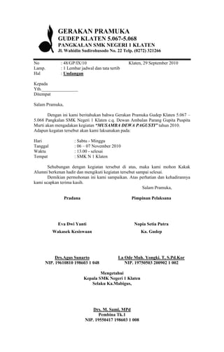 GERAKAN PRAMUKA
            GUDEP KLATEN 5.067-5.068
            PANGKALAN SMK NEGERI 1 KLATEN
            Jl. Wahidin Sudirohusodo No. 22 Telp. (0272) 321266

No           : 48/GP/IX/10                       Klaten, 29 September 2010
Lamp.        : 1 Lembar jadwal dan tata tertib
Hal          : Undangan

Kepada
Yth.________________
Ditempat

Salam Pramuka,

       Dengan ini kami beritahukan bahwa Gerakan Pramuka Gudep Klaten 5.067 –
5.068 Pangkalan SMK Negeri 1 Klaten c.q. Dewan Ambalan Parang Gupita Puspita
Murti akan mengadakan kegiatan “MUSAMBA DEWA PAGUSTI” tahun 2010.
Adapun kegatan tersebut akan kami laksanakan pada:

Hari                 : Sabtu - Minggu
Tanggal              : 06 – 07 November 2010
Waktu                : 13.00 - selesai
Tempat               : SMK N 1 Klaten

       Sehubungan dengan kegiatan tersebut di atas, maka kami mohon Kakak
Alumni berkenan hadir dan mengikuti kegiatan tersebut sampai selesai.
       Demikian permohonan ini kami sampaikan. Atas perhatian dan kehadirannya
kami ucapkan terima kasih.
                                                         Salam Pramuka,

                 Pradana                           Pimpinan Pelaksana




            Eva Dwi Yanti                           Nopia Setia Putra
          Wakasek Kesiswaan                             Ka. Gudep




          Drs.Agus Sunarto                   La Ode Muh. Yongki. T, S.Pd.Kor
     NIP. 19610810 198603 1 048                 NIP. 19750503 200902 1 002

                                   Mengetahui
                           Kepala SMK Negeri 1 Klaten
                              Selaku Ka.Mabigus,




                               Drs. M. Sami, MPd
                                  Pembina Tk.1
                           NIP. 19550417 198603 1 008
 