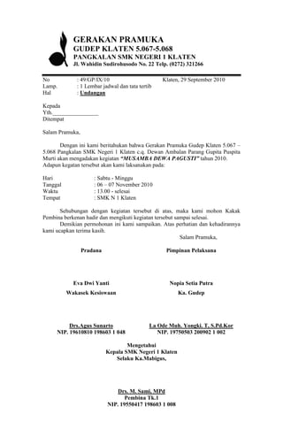 GERAKAN PRAMUKA
            GUDEP KLATEN 5.067-5.068
            PANGKALAN SMK NEGERI 1 KLATEN
            Jl. Wahidin Sudirohusodo No. 22 Telp. (0272) 321266

No           : 49/GP/IX/10                       Klaten, 29 September 2010
Lamp.        : 1 Lembar jadwal dan tata tertib
Hal          : Undangan

Kepada
Yth.________________
Ditempat

Salam Pramuka,

       Dengan ini kami beritahukan bahwa Gerakan Pramuka Gudep Klaten 5.067 –
5.068 Pangkalan SMK Negeri 1 Klaten c.q. Dewan Ambalan Parang Gupita Puspita
Murti akan mengadakan kegiatan “MUSAMBA DEWA PAGUSTI” tahun 2010.
Adapun kegatan tersebut akan kami laksanakan pada:

Hari                 : Sabtu - Minggu
Tanggal              : 06 – 07 November 2010
Waktu                : 13.00 - selesai
Tempat               : SMK N 1 Klaten

       Sehubungan dengan kegiatan tersebut di atas, maka kami mohon Kakak
Pembina berkenan hadir dan mengikuti kegiatan tersebut sampai selesai.
       Demikian permohonan ini kami sampaikan. Atas perhatian dan kehadirannya
kami ucapkan terima kasih.
                                                         Salam Pramuka,

                 Pradana                           Pimpinan Pelaksana




            Eva Dwi Yanti                           Nopia Setia Putra
          Wakasek Kesiswaan                             Ka. Gudep




          Drs.Agus Sunarto                   La Ode Muh. Yongki. T, S.Pd.Kor
     NIP. 19610810 198603 1 048                 NIP. 19750503 200902 1 002

                                   Mengetahui
                           Kepala SMK Negeri 1 Klaten
                              Selaku Ka.Mabigus,




                               Drs. M. Sami, MPd
                                  Pembina Tk.1
                           NIP. 19550417 198603 1 008
 