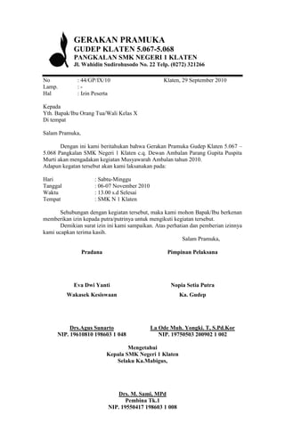GERAKAN PRAMUKA
            GUDEP KLATEN 5.067-5.068
            PANGKALAN SMK NEGERI 1 KLATEN
            Jl. Wahidin Sudirohusodo No. 22 Telp. (0272) 321266

No            : 44/GP/IX/10                       Klaten, 29 September 2010
Lamp.         :-
Hal           : Izin Peserta

Kepada
Yth. Bapak/Ibu Orang Tua/Wali Kelas X
Di tempat

Salam Pramuka,

       Dengan ini kami beritahukan bahwa Gerakan Pramuka Gudep Klaten 5.067 –
5.068 Pangkalan SMK Negeri 1 Klaten c.q. Dewan Ambalan Parang Gupita Puspita
Murti akan mengadakan kegiatan Musyawarah Ambalan tahun 2010.
Adapun kegatan tersebut akan kami laksanakan pada:

Hari                 : Sabtu-Minggu
Tanggal              : 06-07 November 2010
Waktu                : 13.00 s.d Selesai
Tempat               : SMK N 1 Klaten

       Sehubungan dengan kegiatan tersebut, maka kami mohon Bapak/Ibu berkenan
memberikan izin kepada putra/putrinya untuk mengikuti kegiatan tersebut.
       Demikian surat izin ini kami sampaikan. Atas perhatian dan pemberian izinnya
kami ucapkan terima kasih.
                                                           Salam Pramuka,

                 Pradana                           Pimpinan Pelaksana




            Eva Dwi Yanti                            Nopia Setia Putra
          Wakasek Kesiswaan                             Ka. Gudep




          Drs.Agus Sunarto                   La Ode Muh. Yongki. T, S.Pd.Kor
     NIP. 19610810 198603 1 048                 NIP. 19750503 200902 1 002

                                   Mengetahui
                           Kepala SMK Negeri 1 Klaten
                              Selaku Ka.Mabigus,




                               Drs. M. Sami, MPd
                                  Pembina Tk.1
                           NIP. 19550417 198603 1 008
 