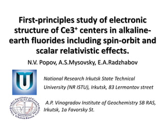 First-principles study of electronic
structure of Ce3+ centers in alkaline-
earth fluorides including spin-orbit and
scalar relativistic effects.
N.V. Popov, A.S.Mysovsky, E.A.Radzhabov
National Research Irkutsk State Technical
University (NR ISTU), Irkutsk, 83 Lermontov street
A.P. Vinogradov Institute of Geochemistry SB RAS,
Irkutsk, 1a Favorsky St.
 