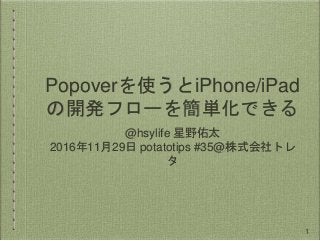 Popoverを使うとiPhone/iPad
の開発フローを簡単化できる
@hsylife 星野佑太
2016年11月29日 potatotips #35@株式会社トレ
タ
1
 