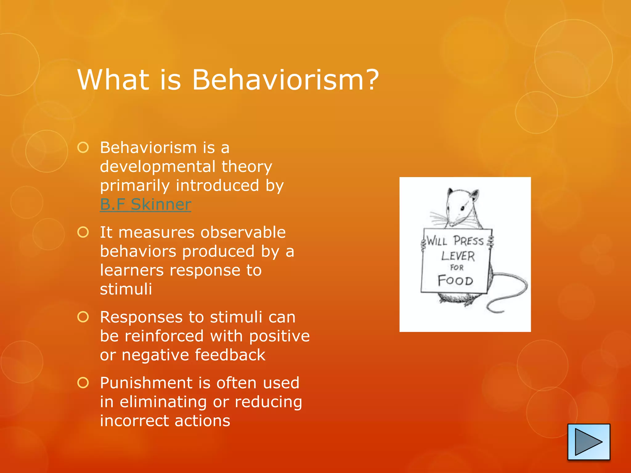 What is Behaviorism?

 Behaviorism is a
  developmental theory
  primarily introduced by
  B.F Skinner
 It measures observable
  behaviors produced by a
  learners response to
  stimuli
 Responses to stimuli can
  be reinforced with positive
  or negative feedback
 Punishment is often used
  in eliminating or reducing
  incorrect actions
 