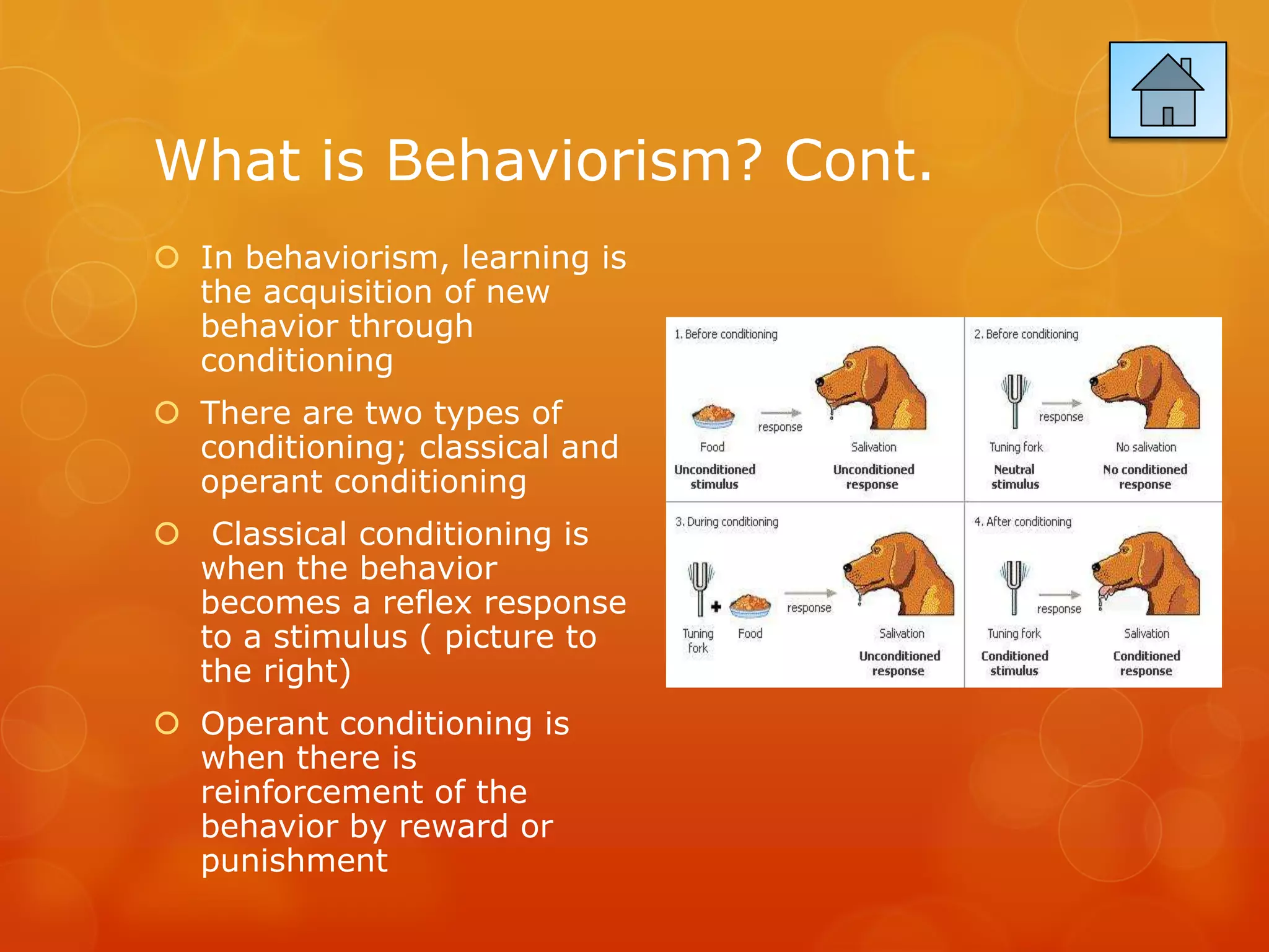 What is Behaviorism? Cont.
 In behaviorism, learning is
  the acquisition of new
  behavior through
  conditioning
 There are two types of
  conditioning; classical and
  operant conditioning
 Classical conditioning is
  when the behavior
  becomes a reflex response
  to a stimulus ( picture to
  the right)
 Operant conditioning is
  when there is
  reinforcement of the
  behavior by reward or
  punishment
 