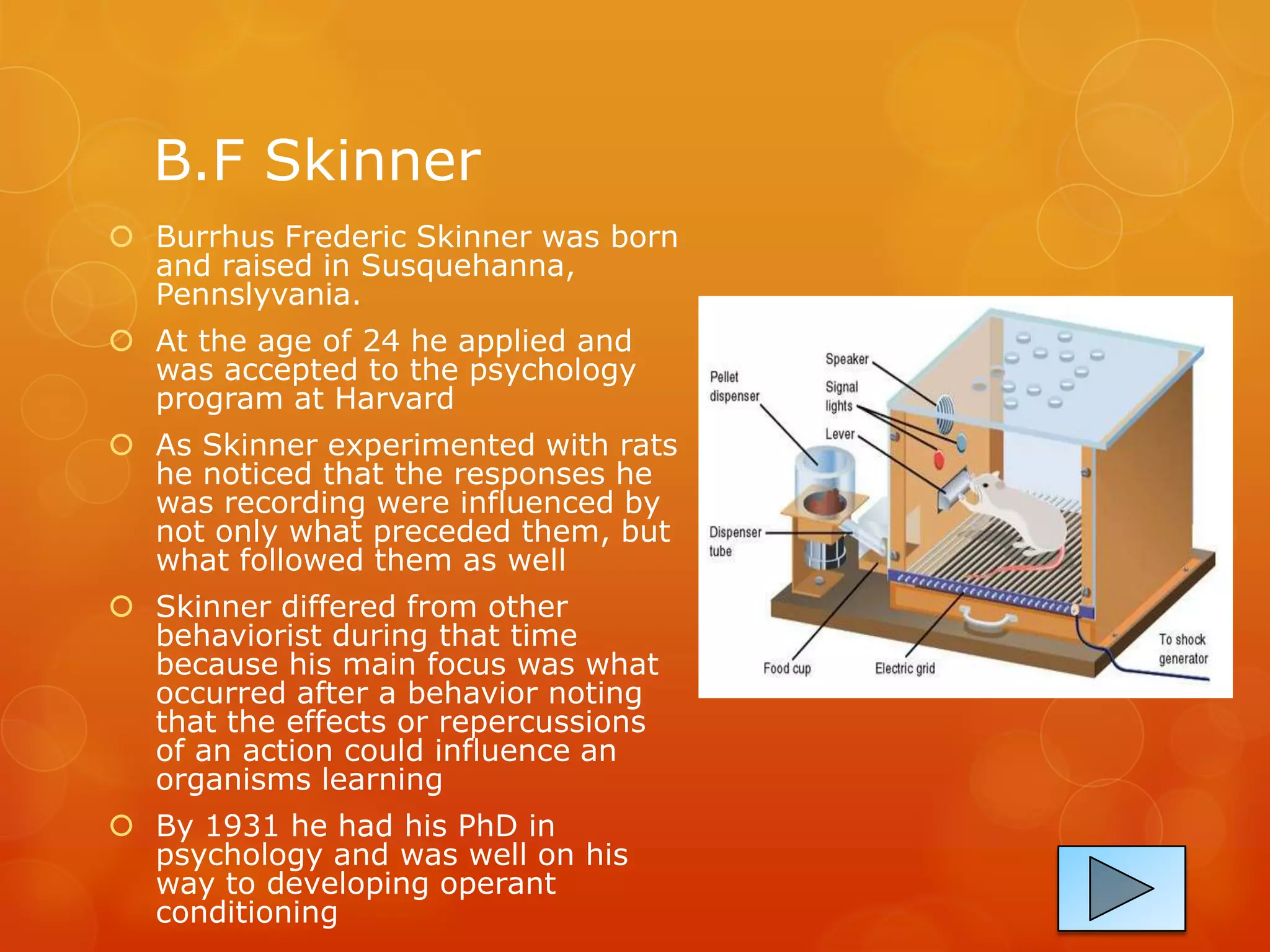 B.F Skinner
 Burrhus Frederic Skinner was born
  and raised in Susquehanna,
  Pennslyvania.
 At the age of 24 he applied and
  was accepted to the psychology
  program at Harvard
 As Skinner experimented with rats
  he noticed that the responses he
  was recording were influenced by
  not only what preceded them, but
  what followed them as well
 Skinner differed from other
  behaviorist during that time
  because his main focus was what
  occurred after a behavior noting
  that the effects or repercussions
  of an action could influence an
  organisms learning
 By 1931 he had his PhD in
  psychology and was well on his
  way to developing operant
  conditioning
 