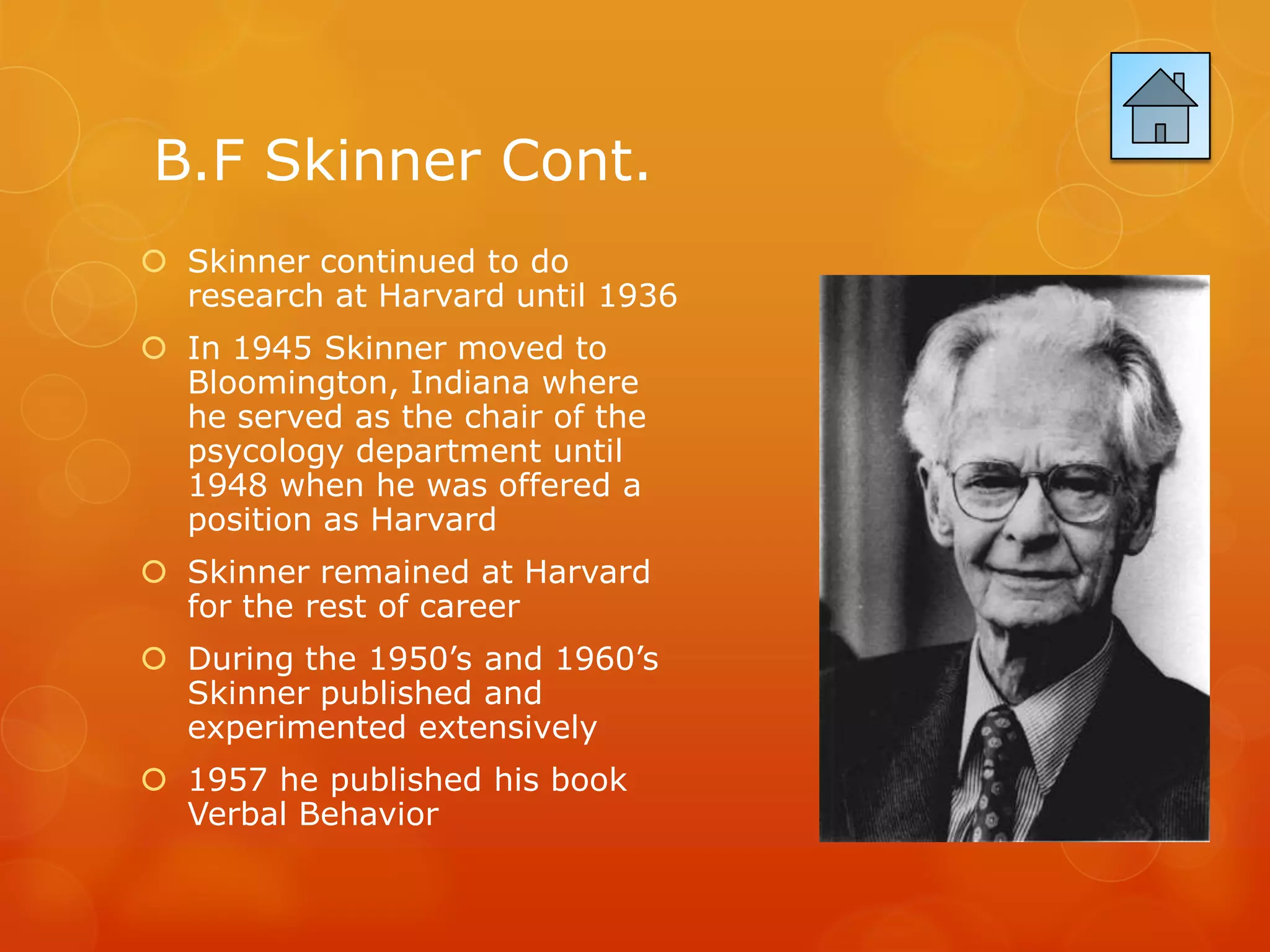 B.F Skinner Cont.
 Skinner continued to do
  research at Harvard until 1936
 In 1945 Skinner moved to
  Bloomington, Indiana where
  he served as the chair of the
  psycology department until
  1948 when he was offered a
  position as Harvard
 Skinner remained at Harvard
  for the rest of career
 During the 1950’s and 1960’s
  Skinner published and
  experimented extensively
 1957 he published his book
  Verbal Behavior
 