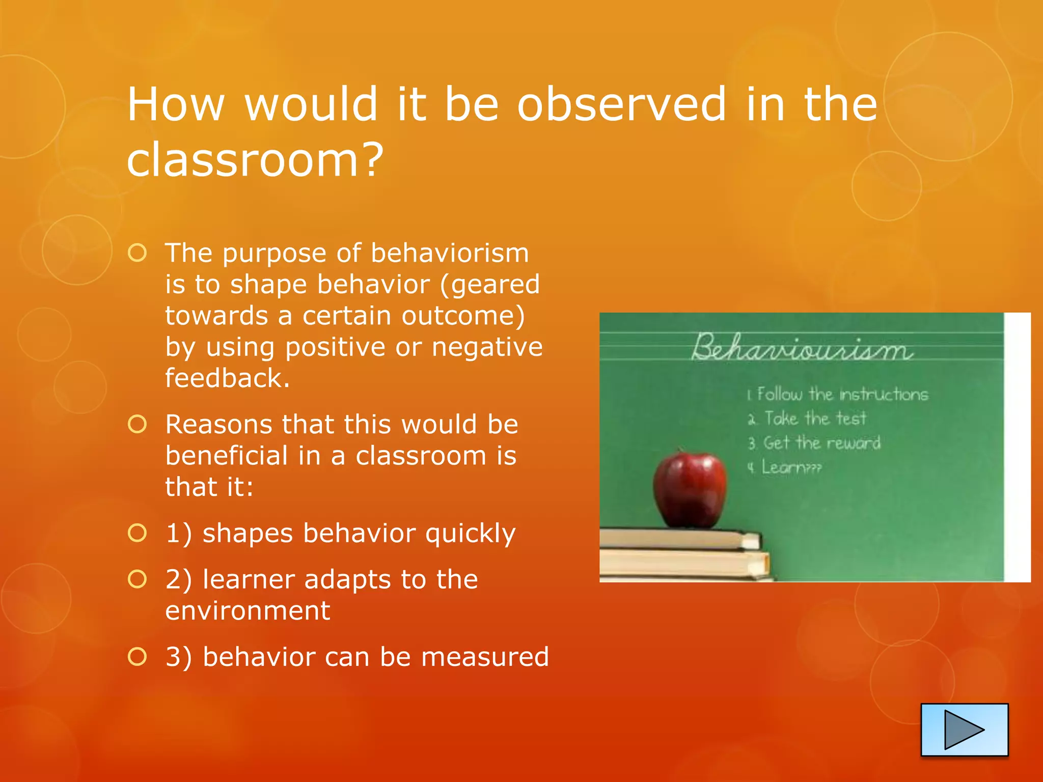 How would it be observed in the
classroom?
 The purpose of behaviorism
  is to shape behavior (geared
  towards a certain outcome)
  by using positive or negative
  feedback.
 Reasons that this would be
  beneficial in a classroom is
  that it:
 1) shapes behavior quickly
 2) learner adapts to the
  environment
 3) behavior can be measured
 