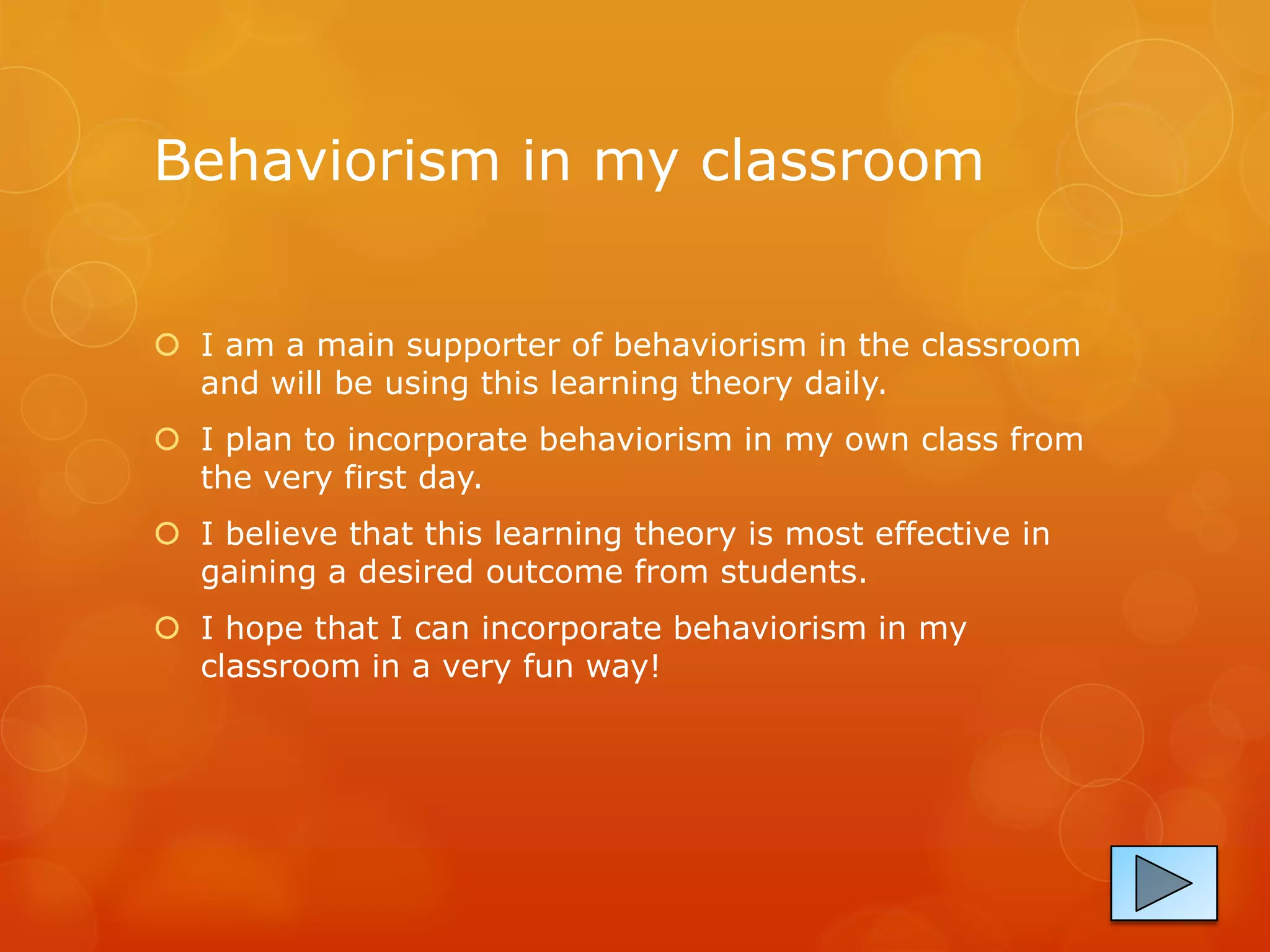 Behaviorism in my classroom


 I am a main supporter of behaviorism in the classroom
  and will be using this learning theory daily.
 I plan to incorporate behaviorism in my own class from
  the very first day.
 I believe that this learning theory is most effective in
  gaining a desired outcome from students.
 I hope that I can incorporate behaviorism in my
  classroom in a very fun way!
 