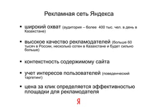 Рекламная сеть Яндекса

 широкий охват (аудитория – более        400 тыс. чел. в день в
  Казахстане)

 высокое качество рекламодателей (больше 60
  тысяч в России, несколько сотен в Казахстане и будет сильно
  больше)


 контекстность содержимому сайта

 учет интересов пользователей (поведенческий
  таргетинг)

 цена за клик определяется эффективностью
  площадки для рекламодателя
 