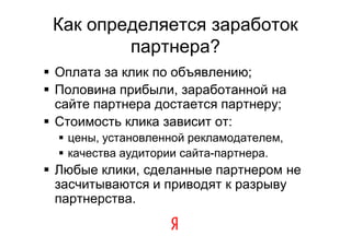 Как определяется заработок
         партнера?
 Оплата за клик по объявлению;
 Половина прибыли, заработанной на
  сайте партнера достается партнеру;
 Стоимость клика зависит от:
   цены, установленной рекламодателем,
   качества аудитории сайта-партнера.
 Любые клики, сделанные партнером не
  засчитываются и приводят к разрыву
  партнерства.
 