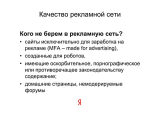 Качество рекламной сети

Кого не берем в рекламную сеть?
• сайты исключительно для заработка на
  рекламе (MFA – made for advertising),
• созданные для роботов,
• имеющие оскорбительное, порнографическое
  или противоречащее законодательству
  содержание;
• домашние страницы, немодерируемые
  форумы
 