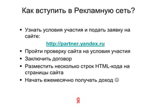Как вступить в Рекламную сеть?

 Узнать условия участия и подать заявку на
  сайте:
          http://partner.yandex.ru
 Пройти проверку сайта на условия участия
 Заключить договор
 Разместить несколько строк HTML-кода на
  страницы сайта
 Начать ежемесячно получать доход 
 