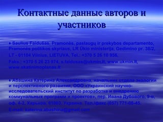 Контактные данные авторов иКонтактные данные авторов и
участниковучастников
♦ Saulius Faidušas, Pramonės, paslaugų ir prekybos departamento,
Pramonės politikos skyriaus, LR Ūkio ministerija, Gedimino pr. 38/2,
LT - 01104 Vilnius, LIETUVA, Tel.: +370 5 26 10 956,
Faks.: +370 5 26 23 974, s.faidusas@ukmin.lt, www.ukmin.lt,
www.skatinimoplanas.lt
♦ Абашина Катерина Александровна, начальник отдела экологии
и перспективного развития, ООО «Украинский научно-
исследовательский институт по разработке и внедрению
коммунальных программ и проектов», пер. Ивана Дубового, 9-в,
оф. 4-2, Харьков, 61003. Украина. Тел./факс (057) 771-08-45.
E-mail: katerina.abashina@gmail.com
 