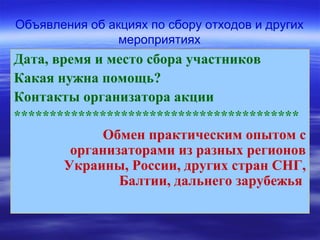 Объявления об акциях по сбору отходов и других
мероприятиях
Дата, время и место сбора участников
Какая нужна помощь?
Контакты организатора акции
****************************************
Обмен практическим опытом с
организаторами из разных регионов
Украины, России, других стран СНГ,
Балтии, дальнего зарубежья
 