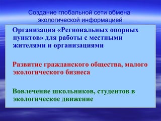 Создание глобальной сети обмена
экологической информацией
Организация «Региональных опорных
пунктов» для работы с местными
жителями и организациями
Развитие гражданского общества, малого
экологического бизнеса
Вовлечение школьников, студентов в
экологическое движение
 