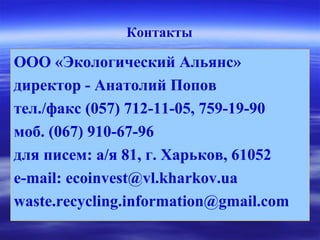 Контакты
ООО «Экологический Альянс»
директор - Анатолий Попов
тел./факс (057) 712-11-05, 759-19-90
моб. (067) 910-67-96
для писем: а/я 81, г. Харьков, 61052
e-mail: ecoinvest@vl.kharkov.ua
waste.recycling.information@gmail.com
 