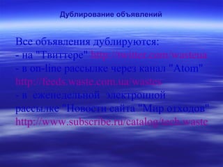 Дублирование объявлений
Все объявления дублируются:
- на "Твиттере" http://twitter.com/wasteua
- в on-line рассылке через канал "Atom"
http://feeds.waste.com.ua/wastes
- в еженедельной электронной
рассылке "Новости сайта "Мир отходов"
http://www.subscribe.ru/catalog/tech.waste
 