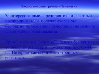 Экологическая группа «Печенеги»
Заинтересованные предприятия и частные
предприниматели получат вторсырье
бесплатно на условиях предоставления мешков
для его сбора и самовывоза.
Кроме того, им будет обеспечена бесплатная
социальная реклама в дружественных СМИ,
на Интернат-сайтах и в электронных
рассылках.
 