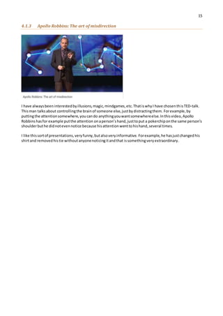 15
4.1.3 Apollo Robbins: The art of misdirection
I have alwaysbeeninterestedbyillusions,magic,mindgames,etc.ThatiswhyI have chosenthisTED-talk.
Thisman talksabout controllingthe brainof someone else,justbydistractingthem. Forexample,by
puttingthe attentionsomewhere,youcando anythingyouwantsomewhereelse.Inthisvideo,Apollo
Robbinshasfor example putthe attention onaperson’shand,justtoput a pokerchiponthe same person’s
shoulderbuthe didnotevennotice because hisattentionwenttohishand,several times.
I like thissortof presentations,veryfunny,butalsoveryinformative. Forexample,he hasjustchangedhis
shirtand removedhistie withoutanyonenoticingitandthat issomethingveryextraordinary.
 