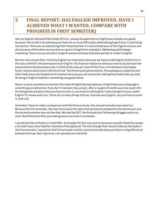 19
5 FINAL REPORT: HAS ENGLISH IMPROVED, HAVE I
ACHIEVED WHAT I WANTED, COMPARE WITH
PROGRESS IN FIRST SEMESTER)
Has my Englishimproved?Definitely!Atfirst,Ialwaysthoughtthatmy Englishwasalreadyverygood,
because Ilike totalk a lotand because Ihad not so muchdifficultieswhiletalkingEnglishbutitisdefinitely
not correct.There are so manythingsthat I have learned. Itisnotonlybecause of the Englishcourses,but
alsobecause of the othercoursesthat are giveninEnglishforexample E-MarketingandStrategic
marketing.These coursesare alsoinEnglishandwe alsohave had taskswe had to make inEnglish.
But the mainreasonthat I thinkmy Englishhasimprovedisbecause we have totalkEnglishall the time in
the class andthat’s the bestwayto learnEnglish.Youhave to improvise whatyouhave tosay because the
presentationsthatyou have todo infrontof the classare most of the time a mix betweenlearningby
heart,improvisationanda little bitof luck. The PechaKuchapresentation,Persuadingyouraudienceand
othertasks have alsohelpedme toimprove because youare sobusyby makingthese tasksthat youstart
thinkinginEnglishandthat’ssomethingverygoodIthink.
Nowit isup to ourselvestomaintainthislevel of EnglishbystayingbusyinEnglishbecausealanguage is
somethingveryabnormal.If youdon’tmaintainitby usingit,aftera couple of monthsyoulose a part of it.
So the bigtrick actuallyisthat youhave to train it,youhave to talk English,listentoEnglishmusic,watch
EnglishTV-showsandsoon.There are somany thingsthatcan improve yourEnglish, youjusthave towant
it,that’s all.
AndwhenI have to make a comparisonwiththe firstsemester,the secondsemesterwasmore fun.
Because the firstsemester,the mainfocuswere the tasksthatwe have to prepare forthe nextlesson,but
the secondsemesterwasnotlike that.We had the OCT, the PechaKucha,followingabloggerandsoon,
and I likedthatmore thanjustmakingsome exercicesinourbooks.
I wouldalsolike tothankour lectorMrs. Verheydenforthe nice coursesbecause Iactuallyliked the courses
a lot andI have neverhad the intentionof beingbored. The onlychange thatI wouldmake are the tasksin
the firstsemester,Iwouldmix the firstsemesterandthe secondsemesterbecause there isabigdifference
betweenthe two. Butingeneral,Iam actuallyverysatisfied.
 