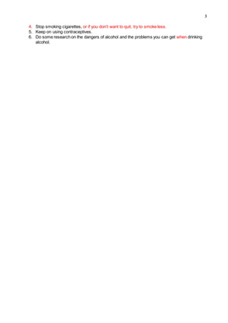 3
4. Stop smoking cigarettes, or if you don’t want to quit, try to smoke less.
5. Keep on using contraceptives.
6. Do some research on the dangers of alcohol and the problems you can get when drinking
alcohol.
 