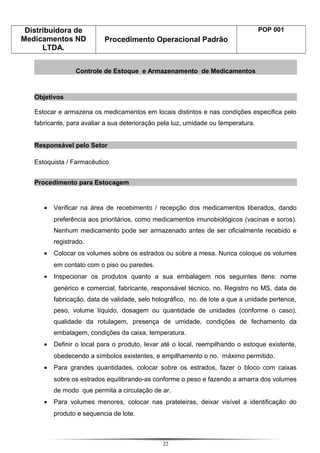 Distribuidora de
Medicamentos ND
LTDA.
Procedimento Operacional Padrão
POP 001
Controle de Estoque e Armazenamento de Medicamentos
Objetivos
Estocar e armazena os medicamentos em locais distintos e nas condições especifica pelo
fabricante, para avaliar a sua deterioração pela luz, umidade ou temperatura.
Responsável pelo Setor
Estoquista / Farmacêutico
Procedimento para Estocagem
• Verificar na área de recebimento / recepção dos medicamentos liberados, dando
preferência aos prioritários, como medicamentos imunobiológicos (vacinas e soros).
Nenhum medicamento pode ser armazenado antes de ser oficialmente recebido e
registrado.
• Colocar os volumes sobre os estrados ou sobre a mesa. Nunca coloque os volumes
em contato com o piso ou paredes.
• Inspecionar os produtos quanto a sua embalagem nos seguintes itens: nome
genérico e comercial, fabricante, responsável técnico, no. Registro no MS, data de
fabricação, data de validade, selo holográfico, no. de lote a que a unidade pertence,
peso, volume líquido, dosagem ou quantidade de unidades (conforme o caso),
qualidade da rotulagem, presença de umidade, condições de fechamento da
embalagem, condições da caixa, temperatura.
• Definir o local para o produto, levar até o local, reempilhando o estoque existente,
obedecendo a símbolos existentes, e empilhamento o no. máximo permitido.
• Para grandes quantidades, colocar sobre os estrados, fazer o bloco com caixas
sobre os estrados equilibrando-as conforme o peso e fazendo a amarra dos volumes
de modo que permita a circulação de ar.
• Para volumes menores, colocar nas prateleiras, deixar visível a identificação do
produto e sequencia de lote.
22
 