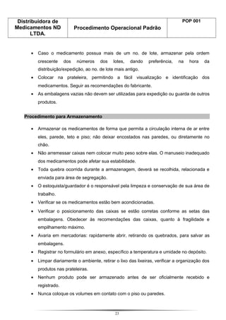 Distribuidora de
Medicamentos ND
LTDA.
Procedimento Operacional Padrão
POP 001
• Caso o medicamento possua mais de um no. de lote, armazenar pela ordem
crescente dos números dos lotes, dando preferência, na hora da
distribuição/expedição, ao no. de lote mais antigo.
• Colocar na prateleira, permitindo a fácil visualização e identificação dos
medicamentos. Seguir as recomendações do fabricante.
• As embalagens vazias não devem ser utilizadas para expedição ou guarda de outros
produtos.
Procedimento para Armazenamento
• Armazenar os medicamentos de forma que permita a circulação interna de ar entre
eles, parede, teto e piso; não deixar encostados nas paredes, ou diretamente no
chão.
• Não arremessar caixas nem colocar muito peso sobre elas. O manuseio inadequado
dos medicamentos pode afetar sua estabilidade.
• Toda quebra ocorrida durante a armazenagem, deverá se recolhida, relacionada e
enviada para área de segregação.
• O estoquista/guardador é o responsável pela limpeza e conservação de sua área de
trabalho.
• Verificar se os medicamentos estão bem acondicionadas.
• Verificar o posicionamento das caixas se estão corretas conforme as setas das
embalagens. Obedecer às recomendações das caixas, quanto à fragilidade e
empilhamento máximo.
• Avaria em mercadorias: rapidamente abrir, retirando os quebrados, para salvar as
embalagens.
• Registrar no formulário em anexo, específico a temperatura e umidade no depósito.
• Limpar diariamente o ambiente, retirar o lixo das lixeiras, verificar a organização dos
produtos nas prateleiras.
• Nenhum produto pode ser armazenado antes de ser oficialmente recebido e
registrado.
• Nunca coloque os volumes em contato com o piso ou paredes.
23
 