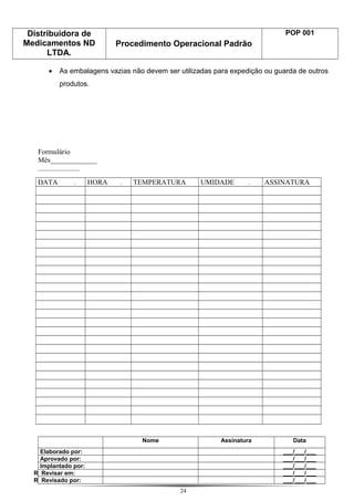 Distribuidora de
Medicamentos ND
LTDA.
Procedimento Operacional Padrão
POP 001
• As embalagens vazias não devem ser utilizadas para expedição ou guarda de outros
produtos.
Formulário
Mês_____________
______________
DATA . HORA . TEMPERATURA UMIDADE . ASSINATURA
Nome Assinatura Data
Elaborado por: ___/___/___
Aprovado por: ___/___/___
Implantado por: ___/___/___
R Revisar em: ___/___/___
R Revisado por: ___/___/___
24
 