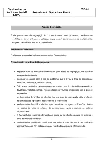 Distribuidora de
Medicamentos ND
LTDA.
Procedimento Operacional Padrão
POP 001
Área de Segregação
Enviar para a área de segregação todo o medicamento com problemas, devolvidos ou
recolhidos por terem embalagem violada, ou suspeitos de contaminação, os medicamentos
com prazo de validade vencida e os recolhidos.
Responsável pelo Setor
Profissional responsável pelo armazenamento / Farmacêutico.
Procedimento para Área de Segregação
• Registrar todos os medicamentos enviados para a área de segregação. Dar baixa no
estoque de distribuição.
• Identificar as caixas com o tipo de problema que o levou a área de segregação
(vencidos, devolvidos, violadas, outros).
• Colocar nas prateleiras, reservando um andar para cada tipo de problema (vencidos,
devolvidos, violados, outros). Nunca colocar os volumes em contato com o piso ou
as paredes.
• Medicamentos devolvidos por clientes ficam na área de segregação até a avaliação
do farmacêutico e posterior decisão sobre o seu destino.
• Medicamentos devolvidos intactos, após minuciosa checagem confirmatória, devem
ser postos de volta no estoque da armazenagem após o registro no sistema
informatizado.
• O Farmacêutico responsável investiga a causa da devolução, registra no sistema e
toma as medidas corretivas.
• Medicamentos devolvidos, danificados ou violados são devolvidos ao fabricante
acompanhados da NF. Esta operação é registrada no sistema informatizado.
25
 