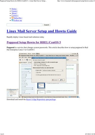 Poppassd Setup Howto for RHEL/CentOS 5 ‹‹ Linux Mail Server Setup...     http://www.linuxmail.info/poppassd-setup-howto-centos-5/




                Home |
                Forum |
                About |
                Contact |
                   Subscribe |
                   Follow me




         Linux Mail Server Setup and Howto Guide
         Rapidly deploy Linux based mail solutions today

         Poppassd Setup Howto for RHEL/CentOS 5
         Poppassd is a service that changes system passwords. This article describes how to setup poppassd in Red
         Hat Enterprise Linux 5 or CentOS 5.




                                                                                                        1.
         Download and install the Razor’s Edge Repository rpm package.




1 de 6                                                                                                            4/5/2012 10:58
 