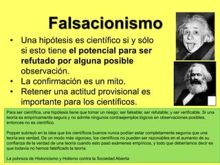  Críticas e influenciasKarl Popper es generalmente considerado como uno de los mayores filósofos de la ciencia del 20mo siglo. Él también era un filósofo social y político de la estatura considerable, 'un racionalista crítico' autoprofeso, un opositor dedicado de todas las formas del escepticismo, conventionalismo, y relativismo en la ciencia y en asuntos humanos generalmente, un abogado comprometido y defensor leal de 'la Sociedad Abierta’, y un crítico implacable del totalitarismo en todas sus formas.La Lógica del Descubrimiento (1934) Científico La Sociedad Abierta y Sus Enemigos (1945) Conocimiento y el Problema de cuerpo de la Mente: En la defensa de Interaccionismo (1994), indeterminismo/determinismo, un tercer mundo de contenido de pensamiento objetivos