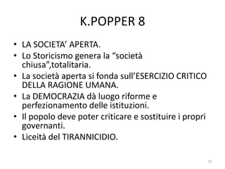 K.POPPER 8
• LA SOCIETA’ APERTA.
• Lo Storicismo genera la “società
chiusa”,totalitaria.
• La società aperta si fonda sull’ESERCIZIO CRITICO
DELLA RAGIONE UMANA.
• La DEMOCRAZIA dà luogo riforme e
perfezionamento delle istituzioni.
• Il popolo deve poter criticare e sostituire i propri
governanti.
• Liceità del TIRANNICIDIO.
13
 
