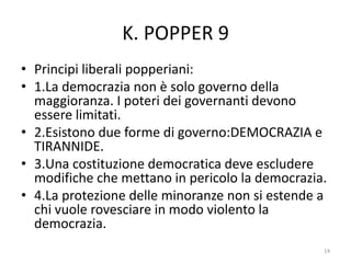 K. POPPER 9
• Principi liberali popperiani:
• 1.La democrazia non è solo governo della
maggioranza. I poteri dei governanti devono
essere limitati.
• 2.Esistono due forme di governo:DEMOCRAZIA e
TIRANNIDE.
• 3.Una costituzione democratica deve escludere
modifiche che mettano in pericolo la democrazia.
• 4.La protezione delle minoranze non si estende a
chi vuole rovesciare in modo violento la
democrazia.
14
 