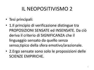 IL NEOPOSITIVISMO 2
• Tesi principali:
• 1.Il principio di verificazione distingue tra
PROPOSIZIONI SENSATE ed INSENSATE. Da ciò
deriva il criterio di SIGNIFICANZA che il
linguaggio sensato da quello senza
senso,tipico della sfera emotivo/arazionale.
• 2.Ergo sensate sono solo le proposizioni delle
SCIENZE EMPIRICHE.
3
 