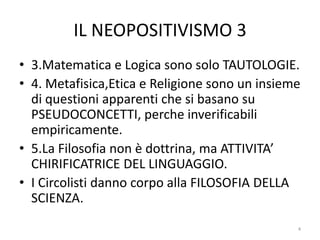 IL NEOPOSITIVISMO 3
• 3.Matematica e Logica sono solo TAUTOLOGIE.
• 4. Metafisica,Etica e Religione sono un insieme
di questioni apparenti che si basano su
PSEUDOCONCETTI, perche inverificabili
empiricamente.
• 5.La Filosofia non è dottrina, ma ATTIVITA’
CHIRIFICATRICE DEL LINGUAGGIO.
• I Circolisti danno corpo alla FILOSOFIA DELLA
SCIENZA.
4
 