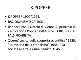 K.POPPER
• K.POPPER 1902/1994.
• RAZIONALISMO CRITICO.
• Rapporti con il Circolo di Vienna.Al principio di
verificazione Popper sostituisce il CRITERIO DI
FALSIFICABILITA’
• Opere:”Logica della scoperta scientifica” 1935.
“La miseria dello storicismo” 1944. “ La
società aperta e i suoi nemici” 1945.
6
 