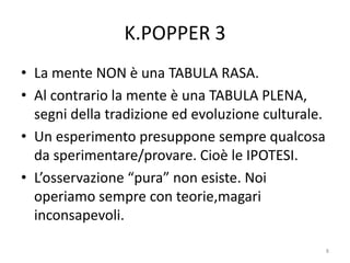 K.POPPER 3
• La mente NON è una TABULA RASA.
• Al contrario la mente è una TABULA PLENA,
segni della tradizione ed evoluzione culturale.
• Un esperimento presuppone sempre qualcosa
da sperimentare/provare. Cioè le IPOTESI.
• L’osservazione “pura” non esiste. Noi
operiamo sempre con teorie,magari
inconsapevoli.
8
 