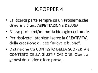 K.POPPER 4
• La Ricerca parte sempre da un Problema,che
di norma è una ASPETTAZIONE DELUSA.
• Nesso problemi/memoria biologico-culturale.
• Per risolvere i problemi serve la CREATIVITA’,
della creazione di idee “nuove e buone”.
• Distinzione tra CONTESTO DELLA SCOPERTA e
CONTESTO DELLA GIUSTIFICAZIONE. Cioè tra
genesi delle idee e loro prova.
9
 