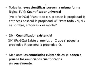 .
• Todas las leyes científicas poseen la misma forma
lógica: (x): Cuantificador universal
(x ) (Px→Qx) “Para todo x, si x posee la propiedad P,
entonces poseerá la propiedad Q” “Para todo x si, si x
es hombre, entonces x es mortal”
• (x): Cuantificador existencial
(x) (Px→Qx) Existe al menos un X que si posee la
propiedad P, poseerá la propiedad Q.
• Mediante los enunciados existenciales se ponen a
prueba los enunciados cuantificados
universalmente.
 