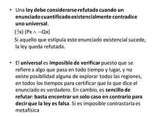 .• Una ley debe considerarse refutada cuando un
enunciadocuantificadoexistencialmente contradice
uno universal.
(x) (Px  Qx)
Si aquello que estipula este enunciado existencial sucede,
la ley queda refutada.
• El universal es imposible de verificar puesto que se
refiere a algo que pasa en todo tiempo y lugar, y no
existe posibilidad alguna de explorar todas las regiones,
en todos los tiempos para certificar que lo que dice el
enunciado es verdadero. En cambio, es sencillode
refutar: basta encontrar un solo caso en contrario para
decirque la ley es falsa. Si es imposible contrastarlaes
metafísica
 