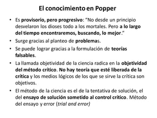 El conocimientoen Popper
• Es provisorio, pero progresivo: “No desde un principio
desvelaron los dioses todo a los mortales. Pero a lo largo
del tiempo encontraremos, buscando, lo mejor.”
• Surge gracias al planteo de problemas.
• Se puede lograr gracias a la formulación de teorías
falsables.
• La llamada objetividad de la ciencia radica en la objetividad
del método crítico. No hay teoría que esté liberada de la
crítica y los medios lógicos de los que se sirve la crítica son
objetivos.
• El método de la ciencia es el de la tentativa de solución, el
del ensayo de solución sometido al control crítico. Método
del ensayo y error (trial and error)
 