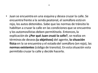 .
• Juan se encuentra en una esquina y desea cruzar la calle. Se
encuentrafrente a la senda peatonal, el semáforo está en
rojo, los autos detenidos. Sabe que las normas de tránsito lo
habilitan a cruzar la calle en las condiciones que se encuentra
y los automovilistas deben permitírselo. Entonces,la
explicación de ¿Por qué Juan cruzó la calle?, se realiza en
términos de deseos (u objetivos) del agente, la situación
física en la se encuentra y el estado del semáforo (en rojo), las
normas existentes (código de transito). En esta situación esta
permitido cruzar la calle y decide hacerlo.
 