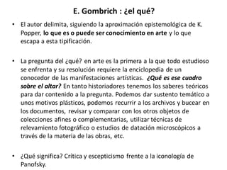 E. Gombrich : ¿el qué?
• El autor delimita, siguiendo la aproximación epistemológica de K.
Popper, lo que es o puede ser conocimiento en arte y lo que
escapa a esta tipificación.
• La pregunta del ¿qué? en arte es la primera a la que todo estudioso
se enfrenta y su resolución requiere la enciclopedia de un
conocedor de las manifestaciones artísticas. ¿Qué es ese cuadro
sobre el altar? En tanto historiadores tenemos los saberes teóricos
para dar contenido a la pregunta. Podemos dar sustento temático a
unos motivos plásticos, podemos recurrir a los archivos y bucear en
los documentos, revisar y comparar con los otros objetos de
colecciones afines o complementarias, utilizar técnicas de
relevamiento fotográfico o estudios de datación microscópicos a
través de la materia de las obras, etc.
• ¿Qué significa? Crítica y escepticismo frente a la iconología de
Panofsky.
 