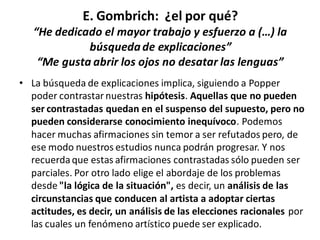 E. Gombrich: ¿el por qué?
“He dedicado el mayor trabajo y esfuerzo a (…) la
búsquedade explicaciones”
“Me gusta abrir los ojos no desatar las lenguas”
• La búsqueda de explicaciones implica, siguiendo a Popper
poder contrastar nuestras hipótesis. Aquellas que no pueden
ser contrastadas quedan en el suspenso del supuesto, pero no
pueden considerarse conocimiento inequívoco. Podemos
hacer muchas afirmaciones sin temor a ser refutados pero, de
ese modo nuestros estudios nunca podrán progresar. Y nos
recuerdaque estas afirmaciones contrastadas sólo pueden ser
parciales. Por otro lado elige el abordaje de los problemas
desde "la lógica de la situación", es decir, un análisis de las
circunstancias que conducen al artista a adoptar ciertas
actitudes, es decir, un análisis de las elecciones racionales por
las cuales un fenómeno artístico puede ser explicado.
 