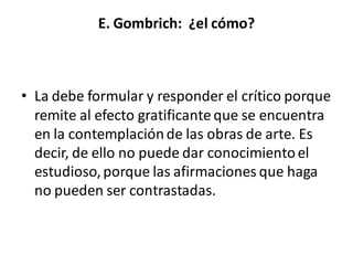 E. Gombrich: ¿el cómo?
• La debe formular y responder el crítico porque
remite al efecto gratificante que se encuentra
en la contemplaciónde las obras de arte. Es
decir, de ello no puede dar conocimientoel
estudioso,porque las afirmaciones que haga
no pueden ser contrastadas.
 
